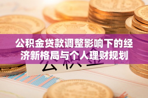 工农公积金贷款调整影响下的经济新格局与个人理财规划