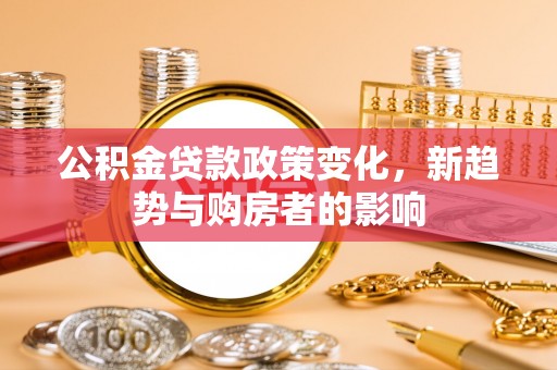 工农公积金贷款政策变化，新趋势与购房者的影响