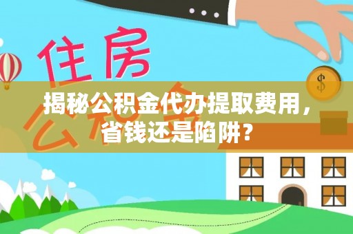 工农揭秘公积金代办提取费用，省钱还是陷阱？
