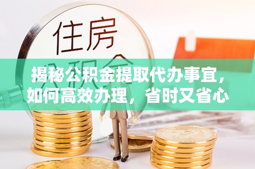 工农揭秘公积金提取代办事宜，如何高效办理，省时又省心？