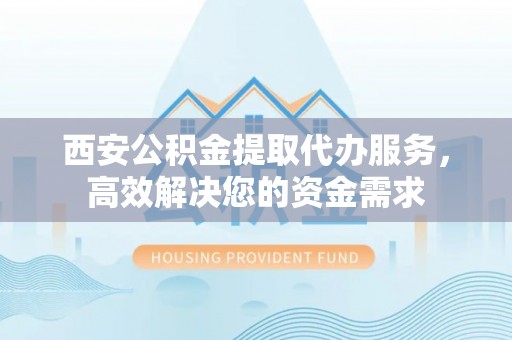 工农西安公积金提取代办服务，高效解决您的资金需求