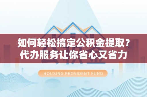 工农如何轻松搞定公积金提取？代办服务让你省心又省力