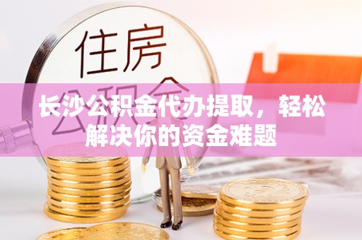 工农长沙公积金代办提取，轻松解决你的资金难题