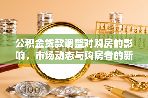 工农公积金贷款调整对购房的影响，市场动态与购房者的新选择