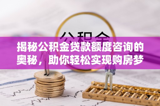 工农揭秘公积金贷款额度咨询的奥秘，助你轻松实现购房梦想