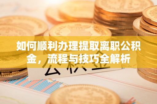 工农如何顺利办理提取离职公积金，流程与技巧全解析