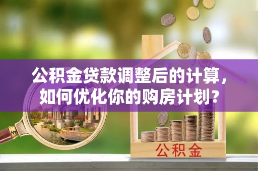 工农公积金贷款调整后的计算，如何优化你的购房计划？