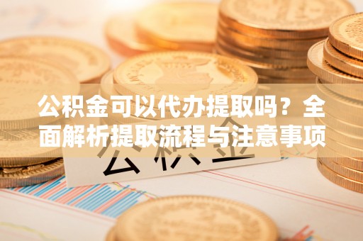 工农公积金可以代办提取吗？全面解析提取流程与注意事项