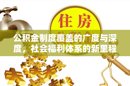 工农公积金制度覆盖的广度与深度，社会福利体系的新里程碑