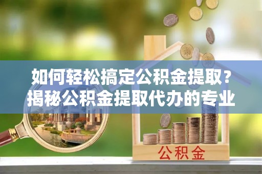 工农如何轻松搞定公积金提取？揭秘公积金提取代办的专业服务