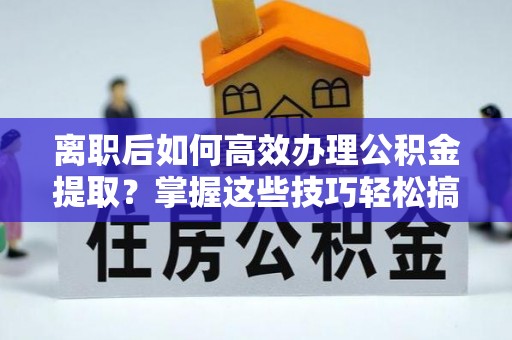 工农离职后如何高效办理公积金提取？掌握这些技巧轻松搞定