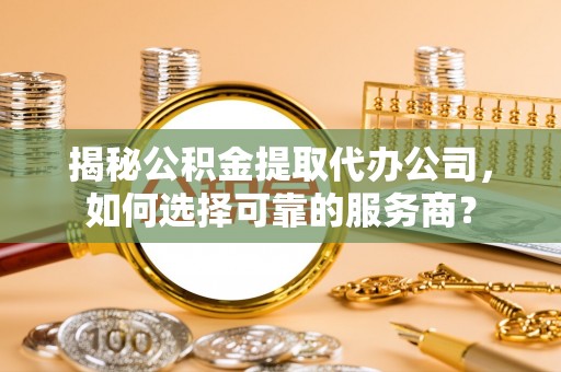 工农揭秘公积金提取代办公司，如何选择可靠的服务商？