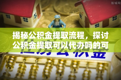 工农揭秘公积金提取流程，探讨公积金提取可以代办吗的可行性与注意事项