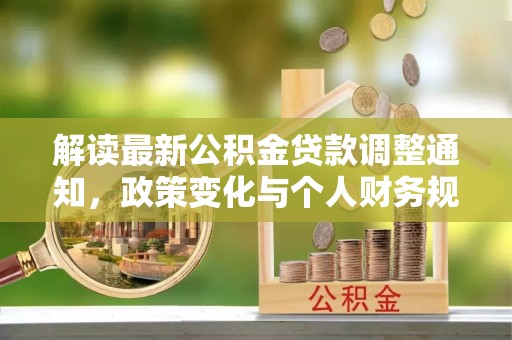 工农解读最新公积金贷款调整通知，政策变化与个人财务规划的影响