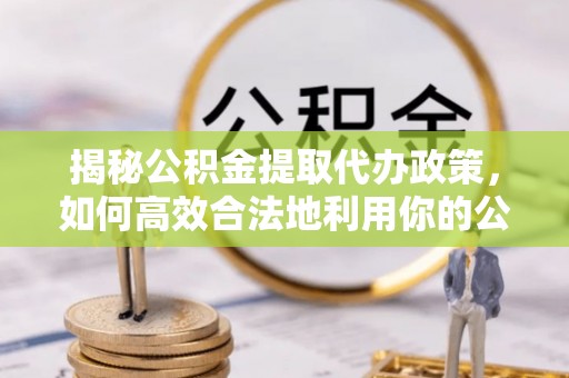 工农揭秘公积金提取代办政策，如何高效合法地利用你的公积金