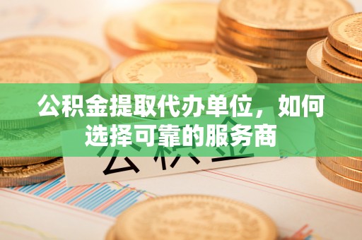 工农公积金提取代办单位，如何选择可靠的服务商