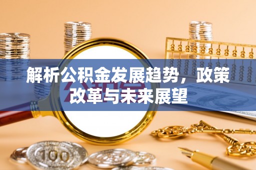 工农解析公积金发展趋势，政策改革与未来展望