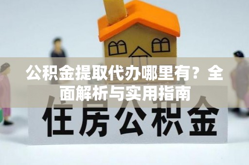 工农公积金提取代办哪里有？全面解析与实用指南