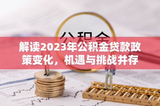 工农解读2023年公积金贷款政策变化，机遇与挑战并存