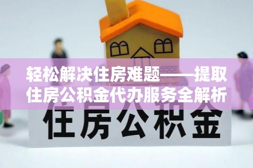 工农轻松解决住房难题——提取住房公积金代办服务全解析