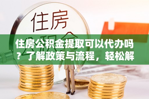 工农住房公积金提取可以代办吗？了解政策与流程，轻松解决你的疑问