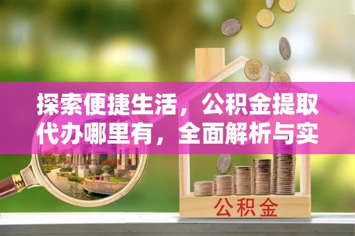 工农探索便捷生活，公积金提取代办哪里有，全面解析与实用指南