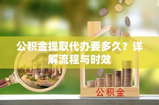 工农公积金提取代办要多久？详解流程与时效