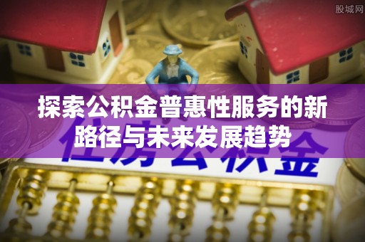 工农探索公积金普惠性服务的新路径与未来发展趋势
