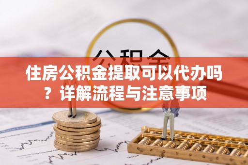 工农住房公积金提取可以代办吗？详解流程与注意事项