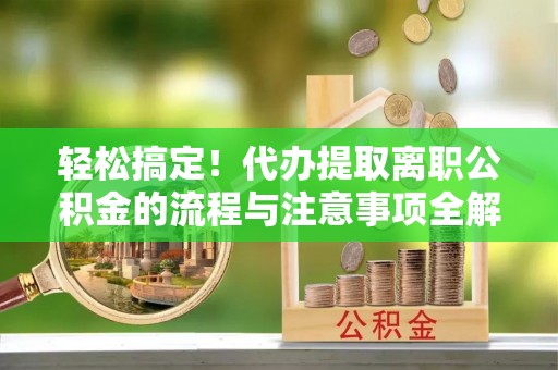 工农轻松搞定！代办提取离职公积金的流程与注意事项全解析