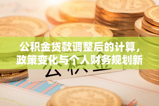 工农公积金贷款调整后的计算，政策变化与个人财务规划新思路