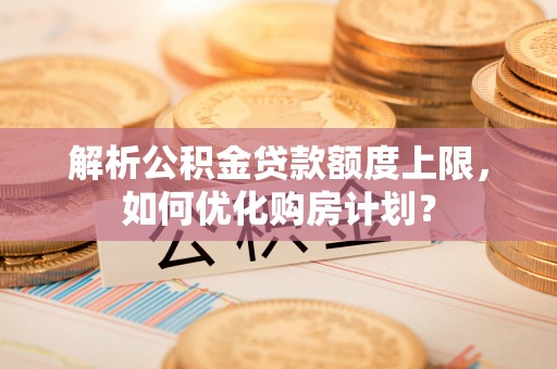 工农解析公积金贷款额度上限，如何优化购房计划？
