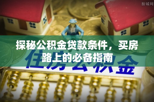 工农探秘公积金贷款条件，买房路上的必备指南