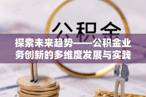 工农探索未来趋势——公积金业务创新的多维度发展与实践