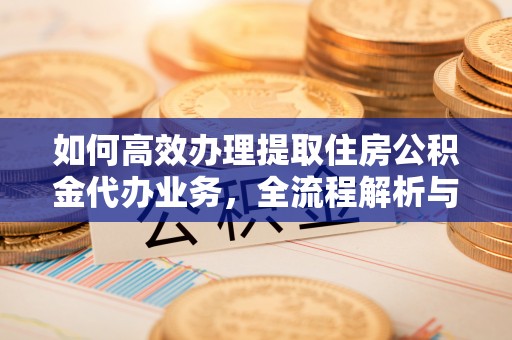 工农如何高效办理提取住房公积金代办业务，全流程解析与实用建议