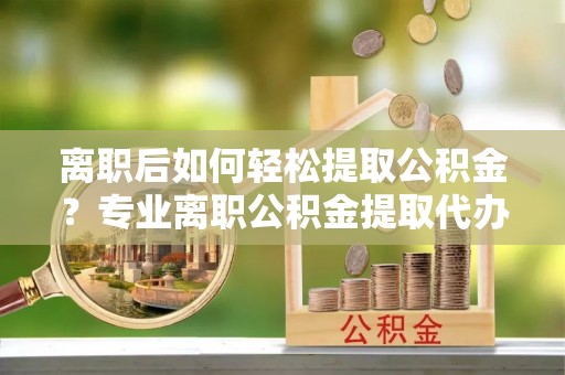 工农离职后如何轻松提取公积金？专业离职公积金提取代办服务指南