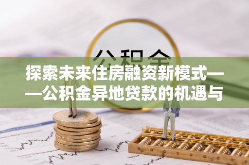 工农探索未来住房融资新模式——公积金异地贷款的机遇与挑战