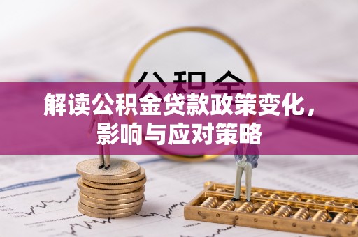 工农解读公积金贷款政策变化，影响与应对策略