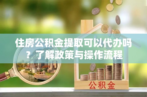 工农住房公积金提取可以代办吗？了解政策与操作流程