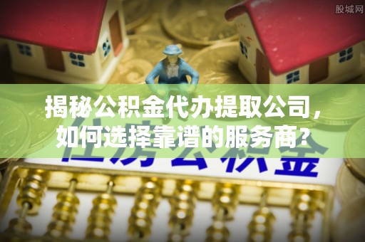 工农揭秘公积金代办提取公司，如何选择靠谱的服务商？
