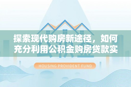 工农探索现代购房新途径，如何充分利用公积金购房贷款实现置业梦想