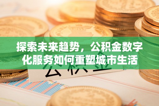 工农探索未来趋势，公积金数字化服务如何重塑城市生活