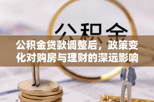 工农公积金贷款调整后，政策变化对购房与理财的深远影响