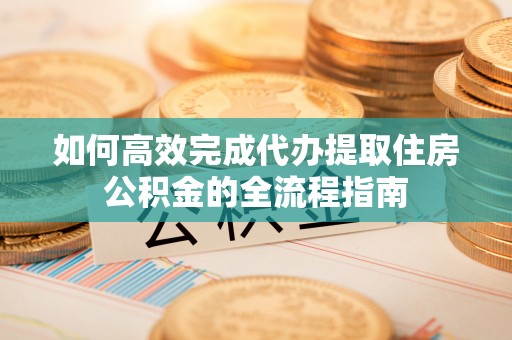 工农如何高效完成代办提取住房公积金的全流程指南