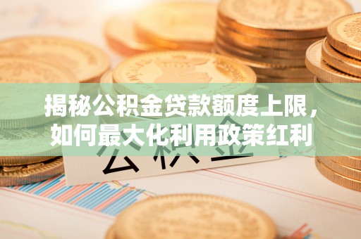 工农揭秘公积金贷款额度上限，如何最大化利用政策红利
