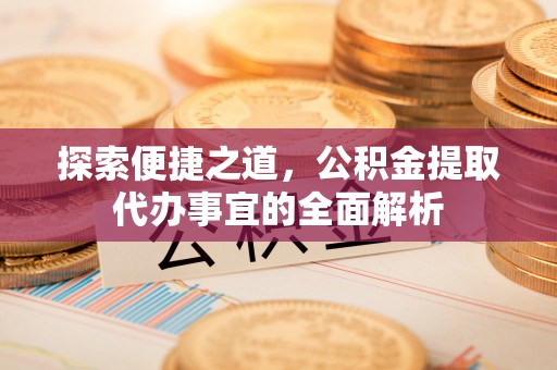 工农探索便捷之道，公积金提取代办事宜的全面解析