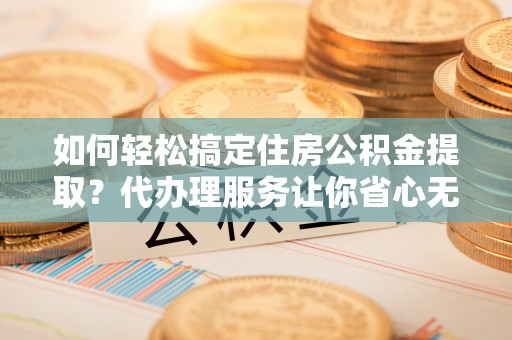 工农如何轻松搞定住房公积金提取？代办理服务让你省心无忧