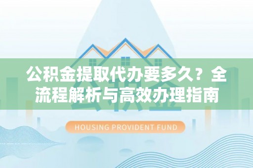 工农公积金提取代办要多久？全流程解析与高效办理指南