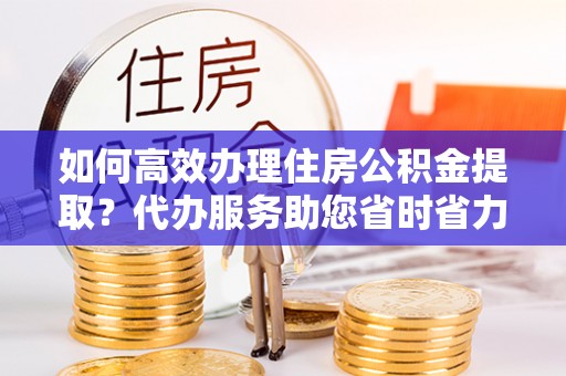 工农如何高效办理住房公积金提取？代办服务助您省时省力