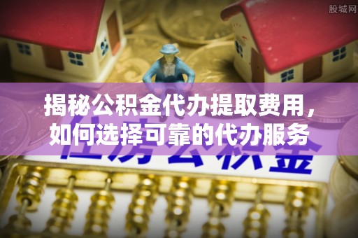 工农揭秘公积金代办提取费用，如何选择可靠的代办服务